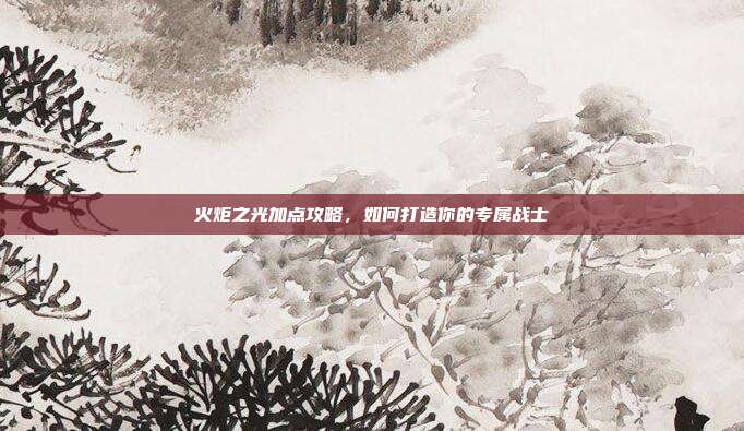 火炬之光加点攻略,如何打造你的专属战士
