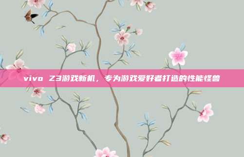 vivo Z3游戏新机,专为游戏爱好者打造的性能怪兽