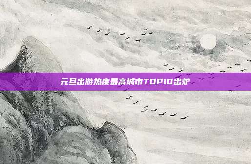 元旦出游热度最高城市TOP10出炉