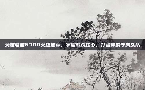 英雄联盟6300英雄推荐,掌握游戏核心,打造你的专属战队