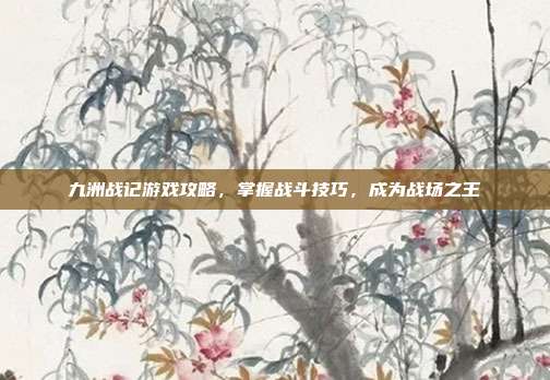 九洲战记游戏攻略，掌握战斗技巧，成为战场之王
