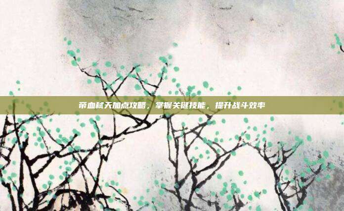 帝血弑天加点攻略,掌握关键技能,提升战斗效率