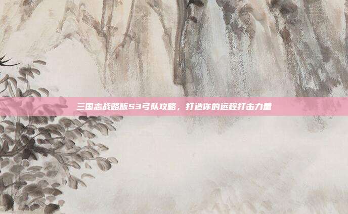 三国志战略版S3弓队攻略,打造你的远程打击力量