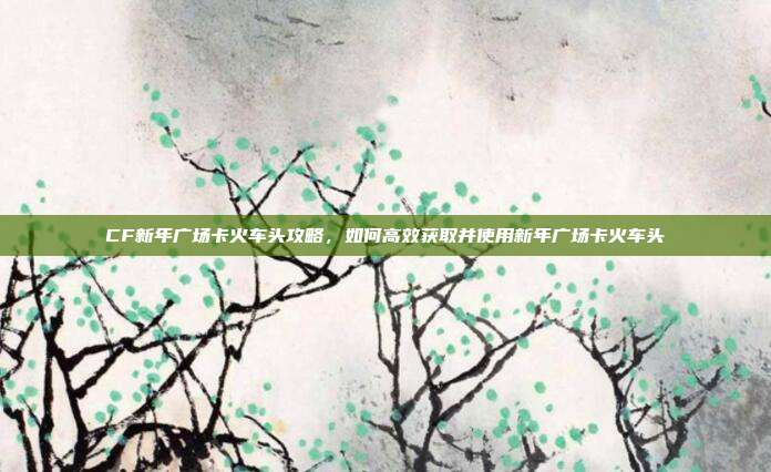 CF新年广场卡火车头攻略,如何高效获取并使用新年广场卡火车头