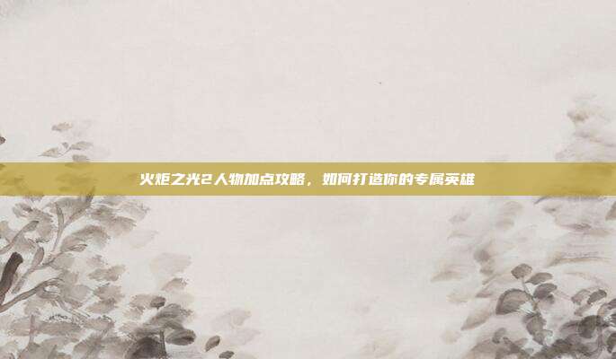 火炬之光2人物加点攻略,如何打造你的专属英雄