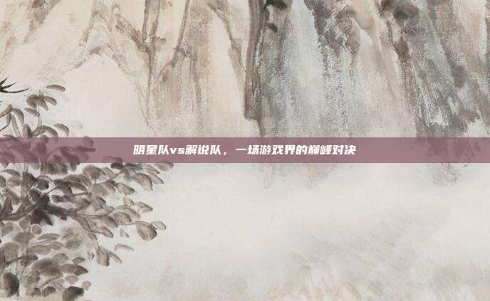 明星队vs解说队,一场游戏界的巅峰对决