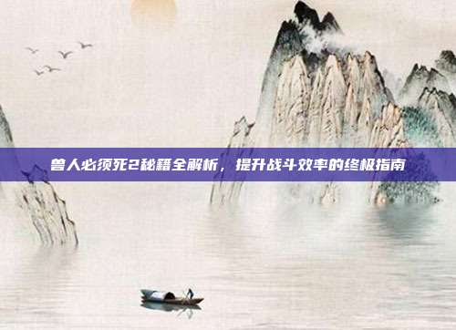 兽人必须死2秘籍全解析,提升战斗效率的终极指南