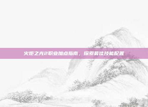 火炬之光2职业加点指南,探索最佳技能配置
