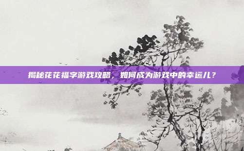 揭秘花花福字游戏攻略,如何成为游戏中的幸运儿?