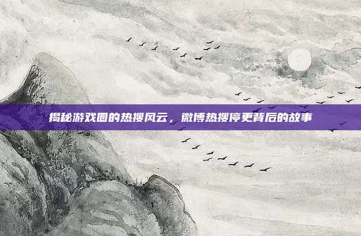 揭秘游戏圈的热搜风云,微博热搜停更背后的故事