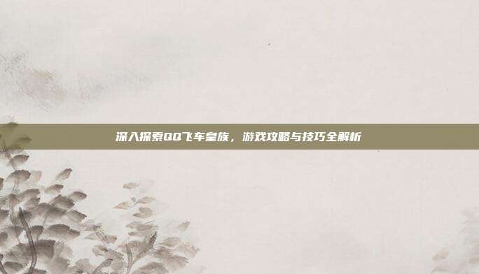 深入探索QQ飞车皇族,游戏攻略与技巧全解析