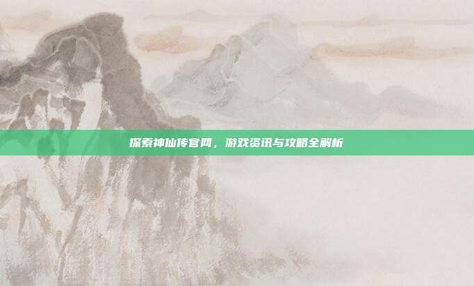 探索神仙传官网,游戏资讯与攻略全解析