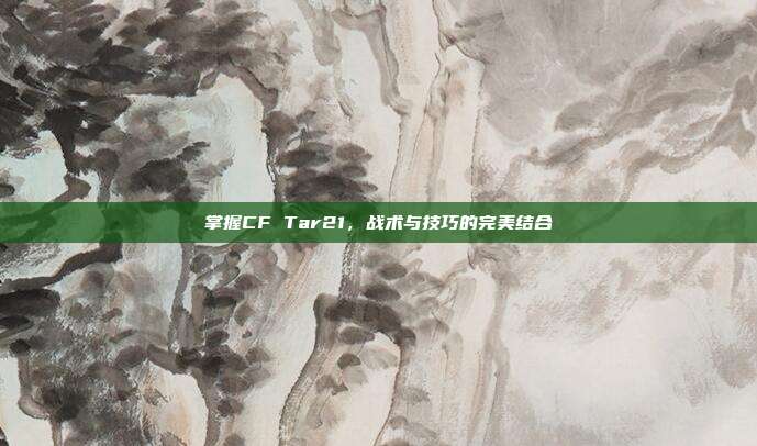 掌握CF Tar21,战术与技巧的完美结合