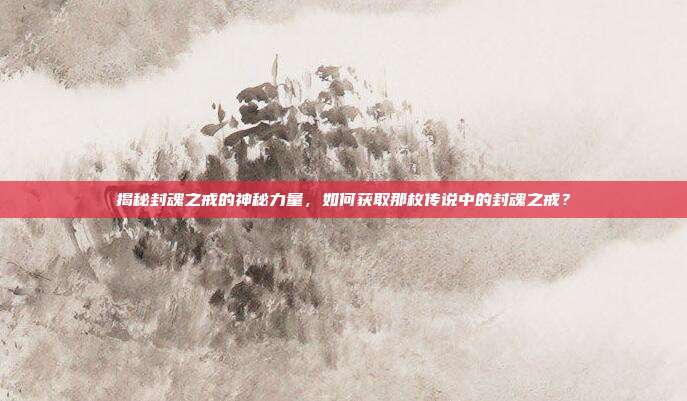 揭秘封魂之戒的神秘力量,如何获取那枚传说中的封魂之戒?