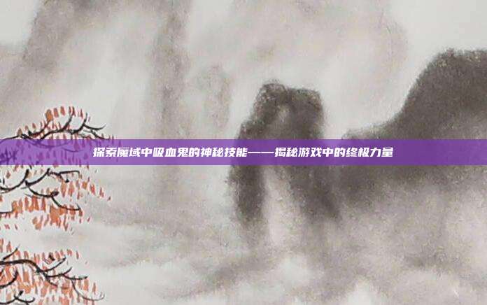 探索魔域中吸血鬼的神秘技能——揭秘游戏中的终极力量