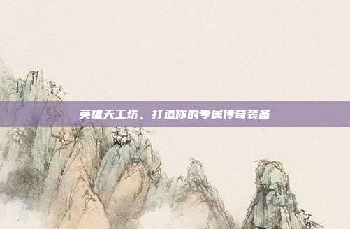 英雄天工坊,打造你的专属传奇装备