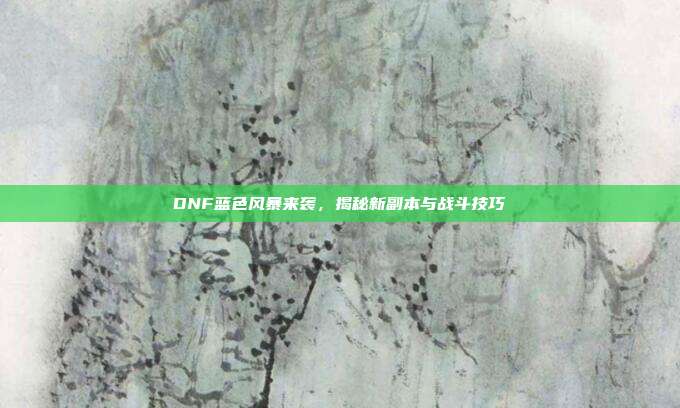 DNF蓝色风暴来袭,揭秘新副本与战斗技巧
