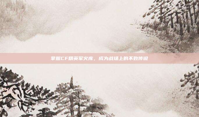 掌握CF精英军火库,成为战场上的不败传说