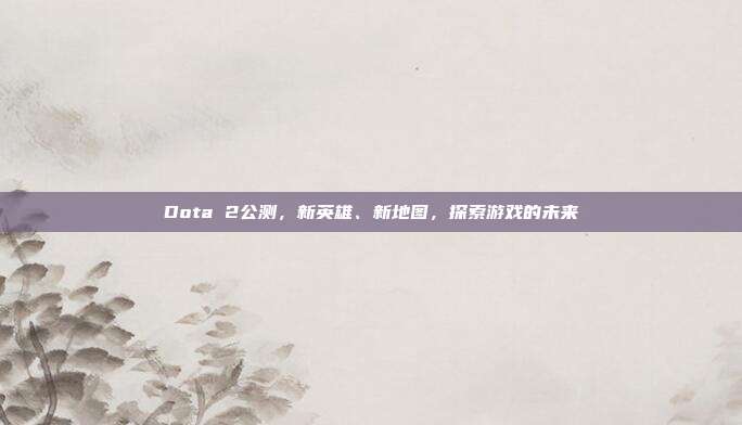 Dota 2公测,新英雄、新地图,探索游戏的未来