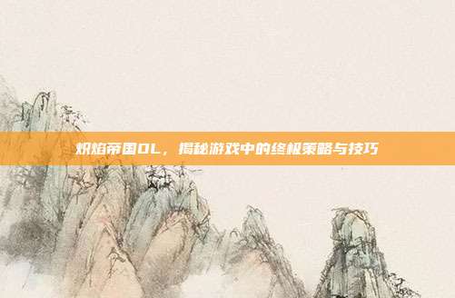 炽焰帝国OL,揭秘游戏中的终极策略与技巧