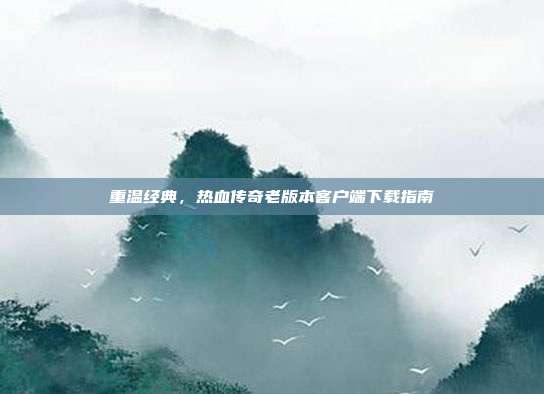 重温经典,热血传奇老版本客户端下载指南