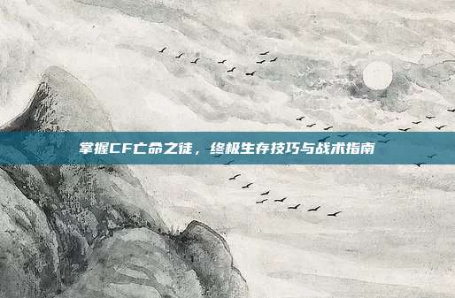 掌握CF亡命之徒,终极生存技巧与战术指南