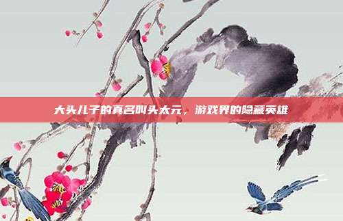 大头儿子的真名叫头太元,游戏界的隐藏英雄