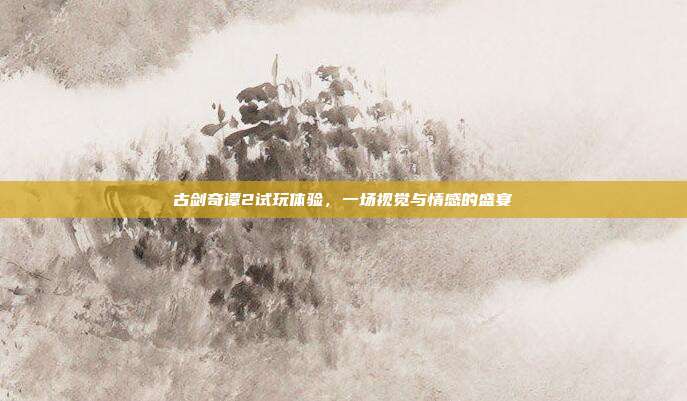 古剑奇谭2试玩体验,一场视觉与情感的盛宴