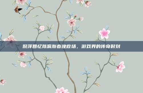 倪萍回忆陈佩斯春晚救场,游戏界的传奇时刻