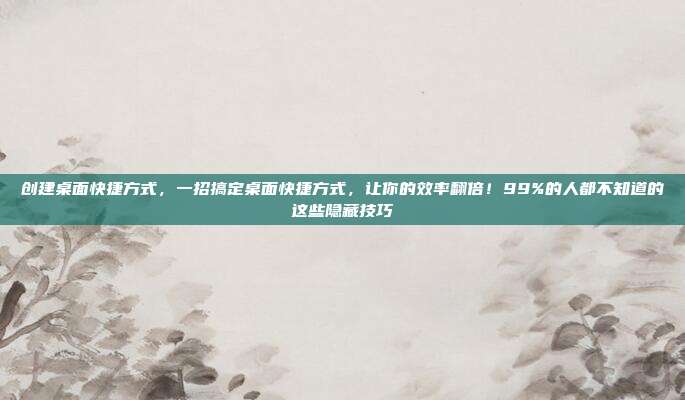 创建桌面快捷方式，一招搞定桌面快捷方式，让你的效率翻倍！99%的人都不知道的这些隐藏技巧