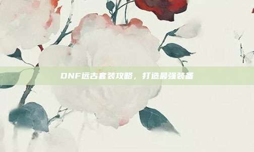 DNF远古套装攻略,打造最强装备