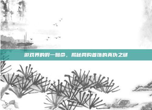 游戏界的假一赔命,揭秘网购首饰的真伪之谜