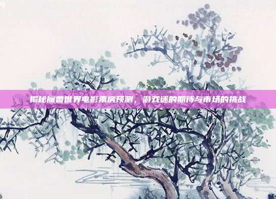 揭秘魔兽世界电影票房预测,游戏迷的期待与市场的挑战