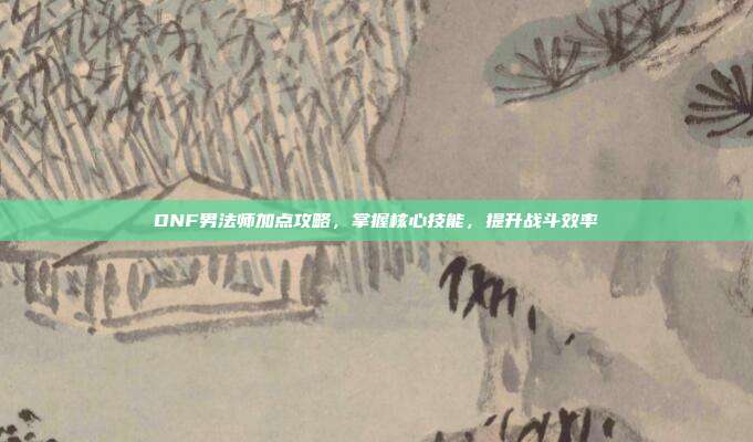 DNF男法师加点攻略,掌握核心技能,提升战斗效率