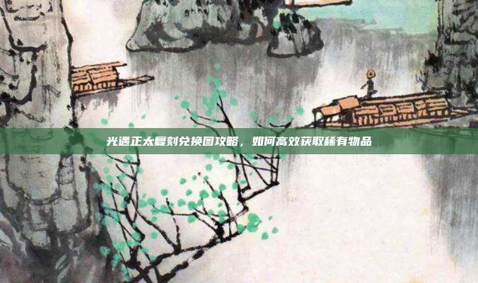 光遇正太复刻兑换图攻略,如何高效获取稀有物品