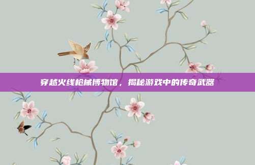 穿越火线枪械博物馆,揭秘游戏中的传奇武器