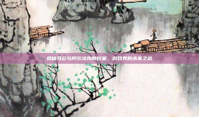 揭秘马云与阿尔法狗的较量,游戏界的未来之战