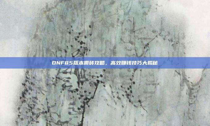 DNF85版本搬砖攻略,高效赚钱技巧大揭秘