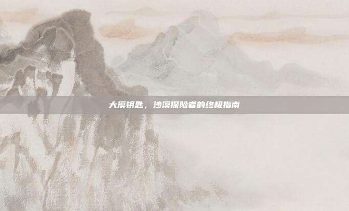 大漠钥匙,沙漠探险者的终极指南