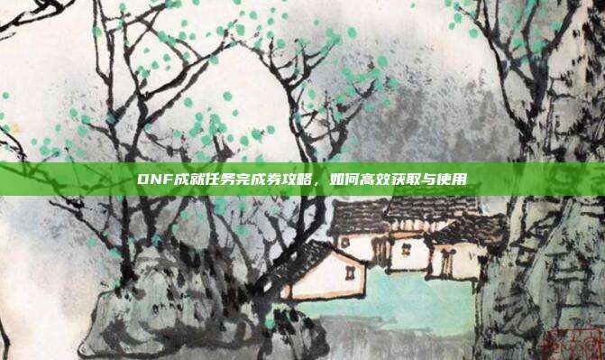 DNF成就任务完成券攻略,如何高效获取与使用