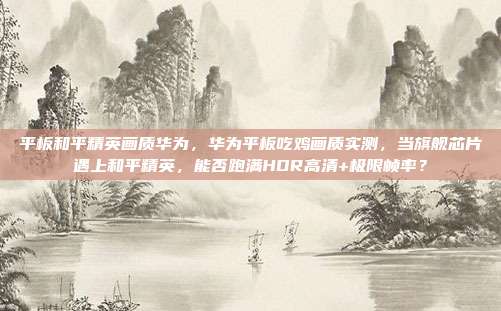 平板和平精英画质华为，华为平板吃鸡画质实测，当旗舰芯片遇上和平精英，能否跑满HDR高清+极限帧率？