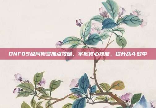 DNF85级阿修罗加点攻略,掌握核心技能,提升战斗效率
