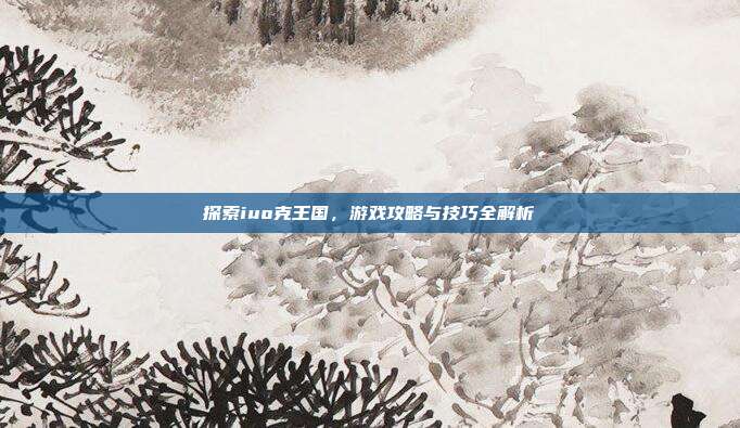 探索iuo克王国,游戏攻略与技巧全解析
