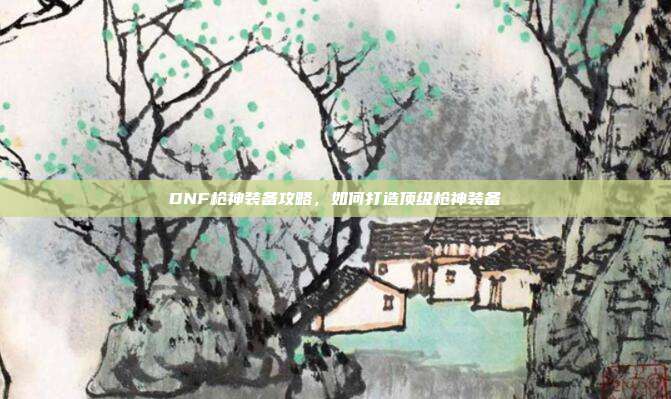 DNF枪神装备攻略,如何打造顶级枪神装备