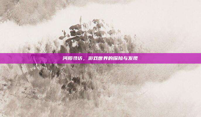 河阳寻访,游戏世界的探险与发现