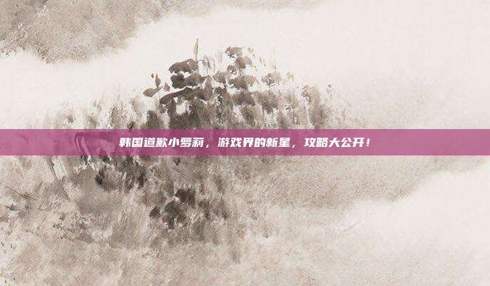 韩国道歉小萝莉,游戏界的新星,攻略大公开!
