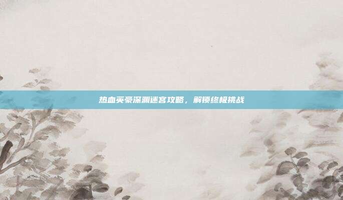 热血英豪深渊迷宫攻略,解锁终极挑战