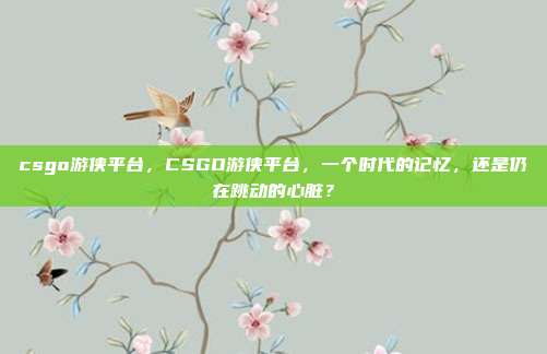 csgo游侠平台，CSGO游侠平台，一个时代的记忆，还是仍在跳动的心脏？