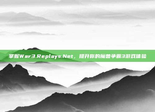 掌握War3.Replays.Net,提升你的魔兽争霸3游戏体验
