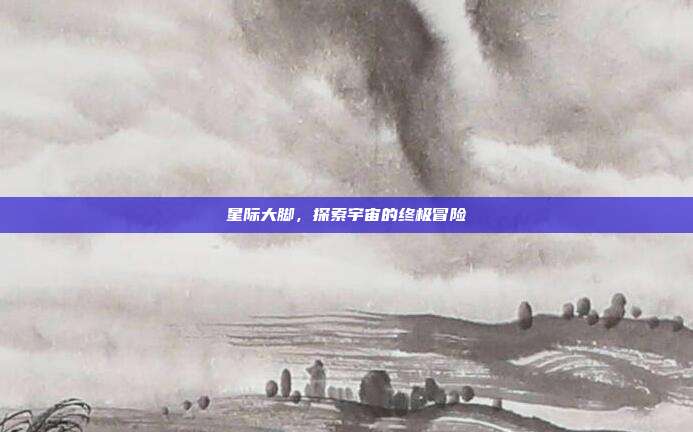 星际大脚,探索宇宙的终极冒险